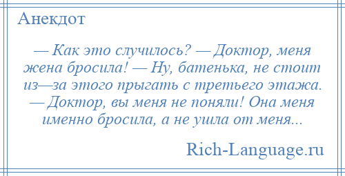 
    — Как это случилось? — Доктор, меня жена бросила! — Ну, батенька, не стоит из—за этого прыгать с третьего этажа. — Доктор, вы меня не поняли! Она меня именно бросила, а не ушла от меня...