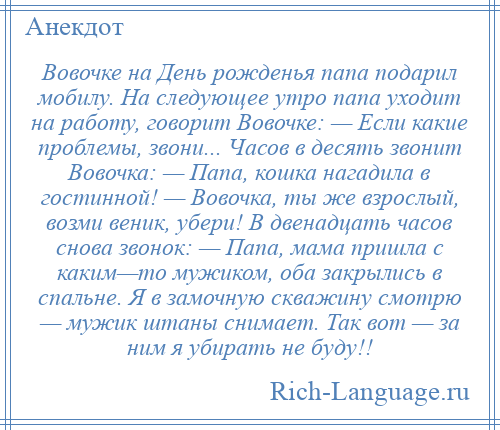 
    Вовочке на День рожденья папа подарил мобилу. На следующее утро папа уходит на работу, говорит Вовочке: — Если какие проблемы, звони... Часов в десять звонит Вовочка: — Папа, кошка нагадила в гостинной! — Вовочка, ты же взрослый, возми веник, убери! В двенадцать часов снова звонок: — Папа, мама пришла с каким—то мужиком, оба закрылись в спальне. Я в замочную скважину смотрю — мужик штаны снимает. Так вот — за ним я убирать не буду!!