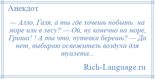 
    — Алло, Галя, а ты где хочешь побыть: на море или в лесу? — Ой, ну конечно на море, Гриша! ! А ты что, путевки берешь? — Да нет, выбираю освежитель воздуха для туалета...