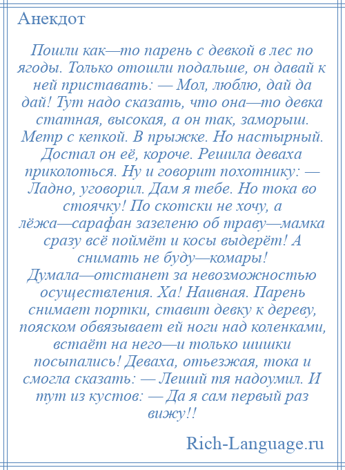 
    Пошли как—то парень с девкой в лес по ягоды. Только отошли подальше, он давай к ней приставать: — Мол, люблю, дай да дай! Тут надо сказать, что она—то девка статная, высокая, а он так, заморыш. Метр с кепкой. В прыжке. Но настырный. Достал он её, короче. Решила деваха приколоться. Ну и говорит похотнику: — Ладно, уговорил. Дам я тебе. Но тока во стоячку! По скотски не хочу, а лёжа—сарафан зазеленю об траву—мамка сразу всё поймёт и косы выдерёт! А снимать не буду—комары! Думала—отстанет за невозможностью осуществления. Ха! Наивная. Парень снимает портки, ставит девку к дереву, пояском обвязывает ей ноги над коленками, встаёт на него—и только шишки посыпались! Деваха, отьезжая, тока и смогла сказать: — Леший тя надоумил. И тут из кустов: — Да я сам первый раз вижу!!