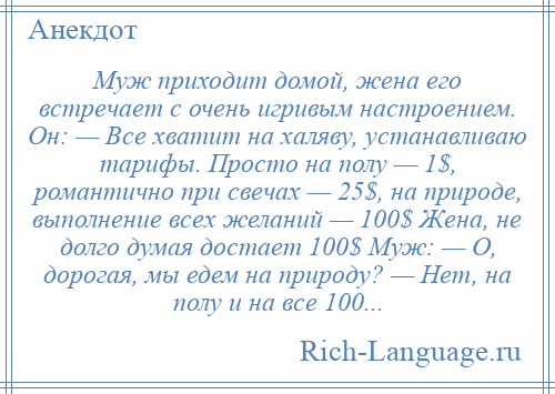 
    Муж приходит домой, жена его встречает с очень игривым настроением. Он: — Все хватит на халяву, устанавливаю тарифы. Просто на полу — 1$, романтично при свечах — 25$, на природе, выполнение всех желаний — 100$ Жена, не долго думая достает 100$ Муж: — О, дорогая, мы едем на природу? — Нет, на полу и на все 100...