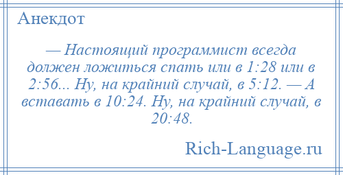 
    — Настоящий программист всегда должен ложиться спать или в 1:28 или в 2:56... Ну, на крайний случай, в 5:12. — А вставать в 10:24. Ну, на крайний случай, в 20:48.