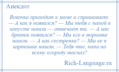 
    Вовочка приходит к маме и спрашивает: — А как я появился? — Мы тебя с папой в капусте нашли — отвечает та. — А как братик появился? — Мы его в морковке нашли. — А как сестренка? — Мы ее в картошке нашли. — Тебя что, папа по всему огороду таскал?
