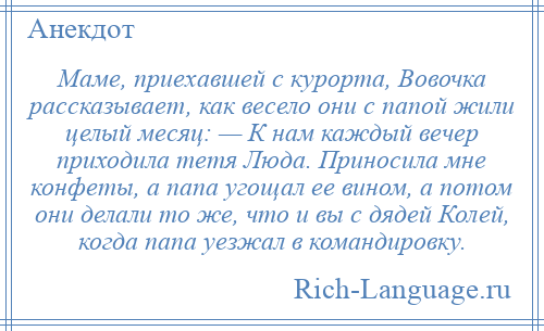 
    Маме, приехавшей с курорта, Вовочка рассказывает, как весело они с папой жили целый месяц: — К нам каждый вечер приходила тетя Люда. Приносила мне конфеты, а папа угощал ее вином, а потом они делали то же, что и вы с дядей Колей, когда папа уезжал в командировку.