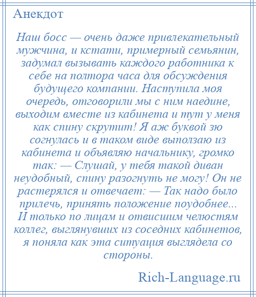 
    Наш босс — очень даже привлекательный мужчина, и кстати, примерный семьянин, задумал вызывать каждого работника к себе на полтора часа для обсуждения будущего компании. Наступила моя очередь, отговорили мы с ним наедине, выходим вместе из кабинета и тут у меня как спину скрутит! Я аж буквой зю согнулась и в таком виде выползаю из кабинета и объявляю начальнику, громко так: — Слушай, у тебя такой диван неудобный, спину разогнуть не могу! Он не растерялся и отвечает: — Так надо было прилечь, принять положение поудобнее... И только по лицам и отвисшим челюстям коллег, выглянувших из соседних кабинетов, я поняла как эта ситуация выглядела со стороны.