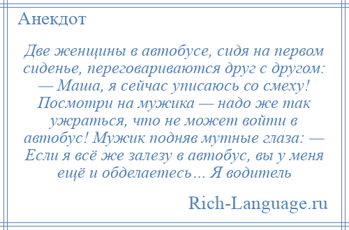 
    Две женщины в автобусе, сидя на первом сиденье, переговариваются друг с другом: — Маша, я сейчас уписаюсь со смеху! Посмотри на мужика — надо же так ужраться, что не может войти в автобус! Мужик подняв мутные глаза: — Если я всё же залезу в автобус, вы у меня ещё и обделаетесь… Я водитель
