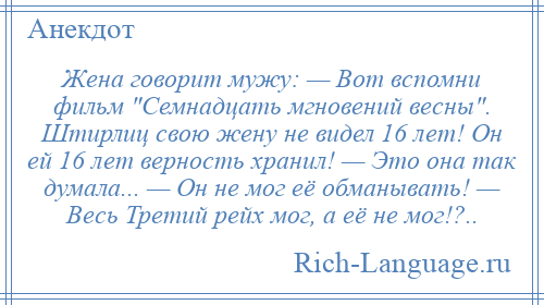 
    Жена говорит мужу: — Вот вспомни фильм Семнадцать мгновений весны . Штирлиц свою жену не видел 16 лет! Он ей 16 лет верность хранил! — Это она так думала... — Он не мог её обманывать! — Весь Третий рейх мог, а её не мог!?..