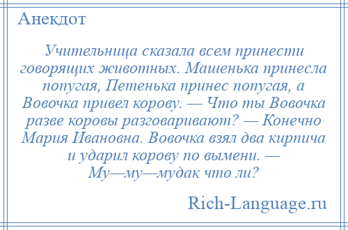 
    Учительница сказала всем принести говорящих животных. Машенька принесла попугая, Петенька принес попугая, а Вовочка привел корову. — Что ты Вовочка разве коровы разговаривают? — Конечно Мария Ивановна. Вовочка взял два кирпича и ударил корову по вымени. — Му—му—мудак что ли?