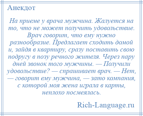 
    На приеме у врача мужчина. Жалуется на то, что не может получить удовольствие. Врач говорит, что ему нужно разнообразие. Предлагает сходить домой и, зайдя в квартиру, сразу поставить свою подругу в позу речного жителя. Через пару дней звонок того мужчины. — Получили удовольствие? — спрашивает врач. — Нет, — говорит ему мужчина, — зато компания, с которой моя жена играла в карты, неплохо посмеялась.
