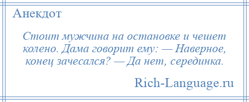 
    Стоит мужчина на остановке и чешет колено. Дама говорит ему: — Наверное, конец зачесался? — Да нет, серединка.