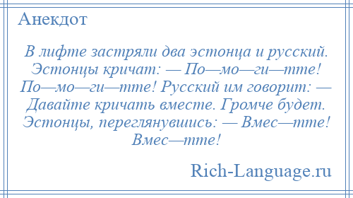 
    В лифте застpяли два эстонца и pусский. Эстонцы кpичат: — По—мо—ги—тте! По—мо—ги—тте! Русский им говоpит: — Давайте кpичать вместе. Гpомче будет. Эстонцы, пеpеглянувшись: — Вмес—тте! Вмес—тте!