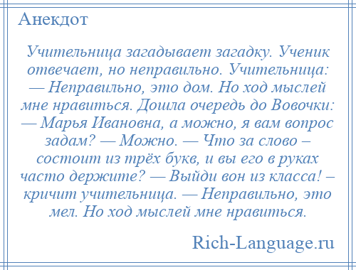 
    Учительница загадывает загадку. Ученик отвечает, но неправильно. Учительница: — Неправильно, это дом. Но ход мыслей мне нравиться. Дошла очередь до Вовочки: — Марья Ивановна, а можно, я вам вопрос задам? — Можно. — Что за слово – состоит из трёх букв, и вы его в руках часто держите? — Выйди вон из класса! – кричит учительница. — Неправильно, это мел. Но ход мыслей мне нравиться.