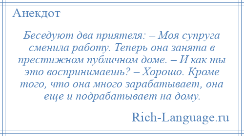 
    Беседуют два приятеля: – Моя супруга сменила работу. Теперь она занята в престижном публичном доме. – И как ты это воспринимаешь? – Хорошо. Кроме того, что она много зарабатывает, она еще и подрабатывает на дому.