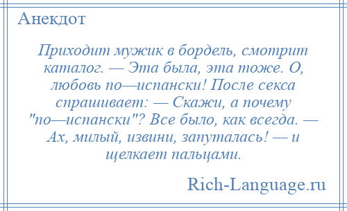 
    Приходит мужик в бордель, смотрит каталог. — Эта была, эта тоже. О, любовь по—испански! После секса спрашивает: — Скажи, а почему по—испански ? Все было, как всегда. — Ах, милый, извини, запуталась! — и щелкает пальцами.