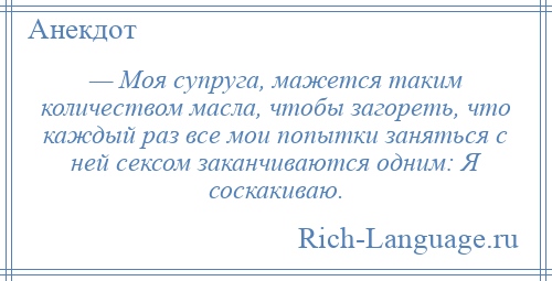 
    — Моя супруга, мажется таким количеством масла, чтобы загореть, что каждый раз все мои попытки заняться с ней сексом заканчиваются одним: Я соскакиваю.