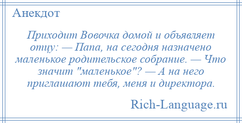 
    Приходит Вовочка домой и объявляет отцу: — Папа, на сегодня назначено маленькое родительское собрание. — Что значит маленькое ? — А на него приглашают тебя, меня и директора.