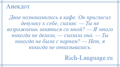 
    Двое познакомились в кафе. Он пригласил девушку к себе, сказав: — Ты не возражаешь заняться со мной? — Я этого никогда не делала, — сказала она. — Ты никогда не была с парнем? — Нет, я никогда не отказывалась.