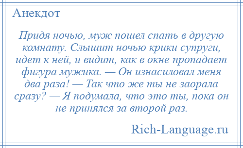 
    Придя ночью, муж пошел спать в другую комнату. Слышит ночью крики супруги, идет к ней, и видит, как в окне пропадает фигура мужика. — Он изнасиловал меня два раза! — Так что же ты не заорала сразу? — Я подумала, что это ты, пока он не принялся за второй раз.