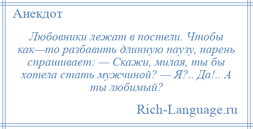 
    Любовники лежат в постели. Чтобы как—то разбавить длинную паузу, парень спрашивает: — Скажи, милая, ты бы хотела стать мужчиной? — Я?.. Да!.. А ты любимый?