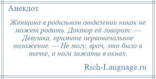 
    Женщина в родильном отделении никак не может родить. Доктор ей говорит: — Девушка, примите первоначальное положение. — Не могу, врач, это было в тачке, а ноги зажаты в окнах.