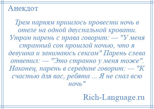 
    Трем парням пришлось провести ночь в отеле на одной двуспальной кровати. Утром парень с права говорит: — У меня странный сон прошлой ночью, что я девушка и занимаюсь сексом Парень слева ответил: — Это странно у меня тоже . Наконец, парень в середине говорит: — К счастью для вас, ребята ... Я не спал всю ночь 