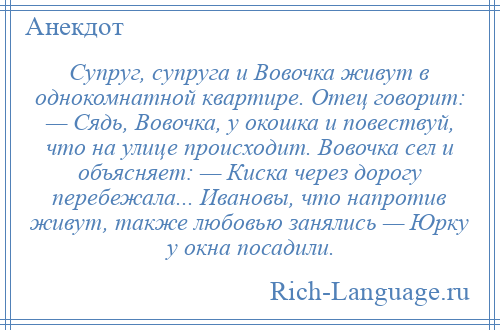 
    Супруг, супруга и Вовочка живут в однокомнатной квартире. Отец говорит: — Сядь, Вовочка, у окошка и повествуй, что на улице происходит. Вовочка сел и объясняет: — Киска через дорогу перебежала... Ивановы, что напротив живут, также любовью занялись — Юрку у окна посадили.