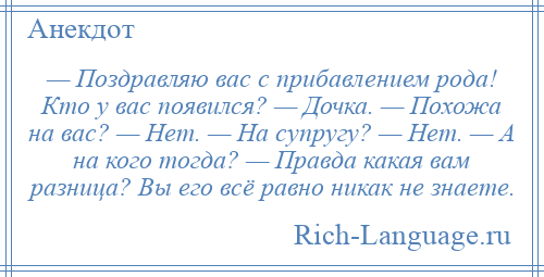 
    — Поздравляю вас с прибавлением рода! Кто у вас появился? — Дочка. — Похожа на вас? — Нет. — На супругу? — Нет. — А на кого тогда? — Правда какая вам разница? Вы его всё равно никак не знаете.