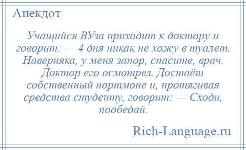 
    Учащийся ВУза приходит к доктору и говорит: — 4 дня никак не хожу в туалет. Наверняка, у меня запор, спасите, врач. Доктор его осмотрел. Достаёт собственный портмоне и, протягивая средства студенту, говорит: — Сходи, пообедай.