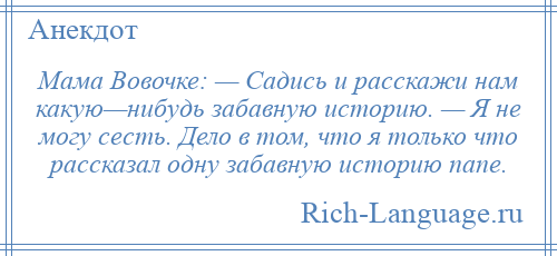 
    Мама Вовочке: — Садись и расскажи нам какую—нибудь забавную историю. — Я не могу сесть. Дело в том, что я только что рассказал одну забавную историю папе.