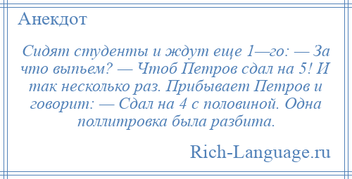 
    Сидят студенты и ждут еще 1—го: — За что выпьем? — Чтоб Петров сдал на 5! И так несколько раз. Прибывает Петров и говорит: — Сдал на 4 с половиной. Одна поллитровка была разбита.