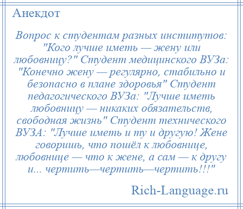 
    Вопрос к студентам разных институтов: Кого лучше иметь — жену или любовницу? Студент медицинского ВУЗа: Конечно жену — регулярно, стабильно и безопасно в плане здоровья Студент педагогического ВУЗа: Лучше иметь любовницу — никаких обязательств, свободная жизнь Студент технического ВУЗА: Лучше иметь и ту и другую! Жене говоришь, что пошёл к любовнице, любовнице — что к жене, а сам — к другу и... чертить—чертить—чертить!!! 