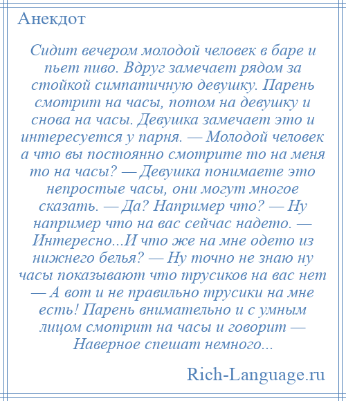 
    Сидит вечером молодой человек в баре и пьет пиво. Вдруг замечает рядом за стойкой симпатичную девушку. Парень смотрит на часы, потом на девушку и снова на часы. Девушка замечает это и интересуется у парня. — Молодой человек а что вы постоянно смотрите то на меня то на часы? — Девушка понимаете это непростые часы, они могут многое сказать. — Да? Например что? — Ну например что на вас сейчас надето. — Интересно...И что же на мне одето из нижнего белья? — Ну точно не знаю ну часы показывают что трусиков на вас нет — А вот и не правильно трусики на мне есть! Парень внимательно и с умным лицом смотрит на часы и говорит — Наверное спешат немного...