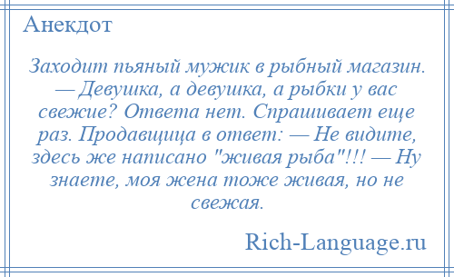 
    Заходит пьяный мужик в рыбный магазин. — Девушка, а девушка, а рыбки у вас свежие? Ответа нет. Спрашивает еще раз. Продавщица в ответ: — Не видите, здесь же написано живая рыба !!! — Ну знаете, моя жена тоже живая, но не свежая.