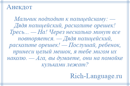 
    Мальчик подходит к полицейскому: — Дядя полицейский, расколите орешек! Тресь... — На! Через несколько минут все повторяется. — Дядя полицейский, расколите орешек! — Послушай, ребенок, принеси целый мешок, я тебе мигом их наколю. — Ага, вы думаете, они на помойке кульками лежат?
