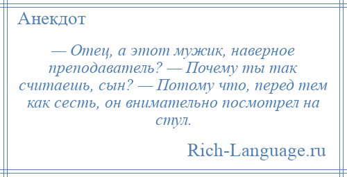 
    — Отец, а этот мужик, наверное преподаватель? — Почему ты так считаешь, сын? — Потому что, перед тем как сесть, он внимательно посмотрел на стул.