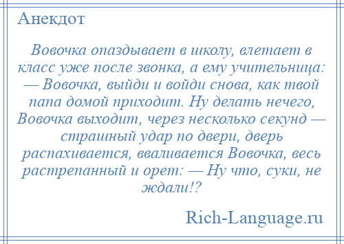 
    Вовочка опаздывает в школу, влетает в класс уже после звонка, а ему учительница: — Вовочка, выйди и войди снова, как твой папа домой приходит. Ну делать нечего, Вовочка выходит, через несколько секунд — страшный удар по двери, дверь распахивается, вваливается Вовочка, весь растрепанный и орет: — Ну что, суки, не ждали!?