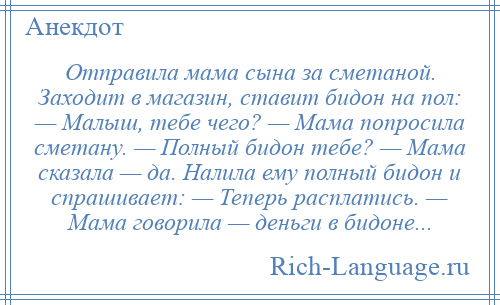 
    Отправила мама сына за сметаной. Заходит в магазин, ставит бидон на пол: — Малыш, тебе чего? — Мама попросила сметану. — Полный бидон тебе? — Мама сказала — да. Налила ему полный бидон и спрашивает: — Теперь расплатись. — Мама говорила — деньги в бидоне...