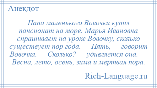 
    Папа маленького Вовочки купил пансионат на море. Марья Ивановна спрашивает на уроке Вовочку, сколько существует пор года. — Пять, — говорит Вовочка. — Сколько? — удивляется она. — Весна, лето, осень, зима и мертвая пора.