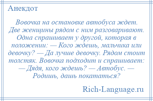 
    Вовочка на остановке автобуса ждет. Две женщины рядом с ним разговаривают. Одна спрашивает у другой, которая в положении: — Кого ждешь, мальчика или девочку? — Да лучше девочку. Рядом стоит толстяк. Вовочка подходит и спрашивает: — Дядя, кого ждешь? — Автобус. — Родишь, дашь покататься?