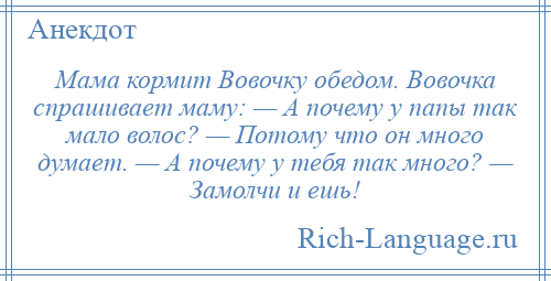 
    Мама кормит Вовочку обедом. Вовочка спрашивает маму: — А почему у папы так мало волос? — Потому что он много думает. — А почему у тебя так много? — Замолчи и ешь!