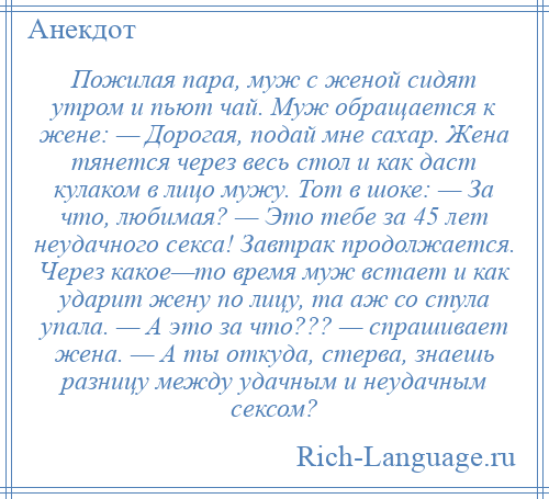 
    Пожилая пара, муж с женой сидят утром и пьют чай. Муж обращается к жене: — Дорогая, подай мне сахар. Жена тянется через весь стол и как даст кулаком в лицо мужу. Тот в шоке: — За что, любимая? — Это тебе за 45 лет неудачного секса! Завтрак продолжается. Через какое—то время муж встает и как ударит жену по лицу, та аж со стула упала. — А это за что??? — спрашивает жена. — А ты откуда, стерва, знаешь разницу между удачным и неудачным сексом?