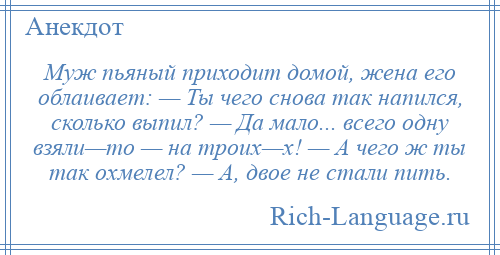 
    Муж пьяный приходит домой, жена его облаивает: — Ты чего снова так напился, сколько выпил? — Да мало... всего одну взяли—то — на троих—х! — А чего ж ты так охмелел? — А, двое не стали пить.