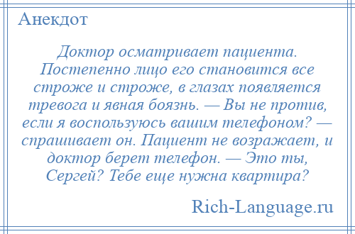 
    Доктор осматривает пациента. Постепенно лицо его становится все строже и строже, в глазах появляется тревога и явная боязнь. — Вы не против, если я воспользуюсь вашим телефоном? — спрашивает он. Пациент не возражает, и доктор берет телефон. — Это ты, Сергей? Тебе еще нужна квартира?