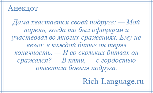 
    Дама хвастается своей подруге: — Мой парень, когда то был офицером и участвовал во многих сражениях. Ему не везло: в каждой битве он терял конечность. — И во скольких битвах он сражался? — В пяти, — с гордостью ответила боевая подруга.