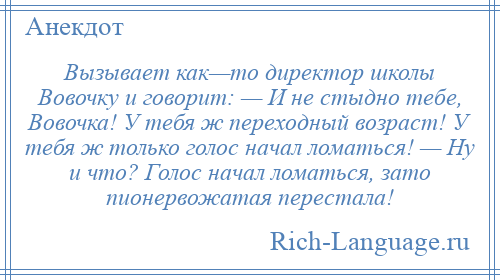 
    Вызывает как—то директор школы Вовочку и говорит: — И не стыдно тебе, Вовочка! У тебя ж переходный возраст! У тебя ж только голос начал ломаться! — Ну и что? Голос начал ломаться, зато пионервожатая перестала!