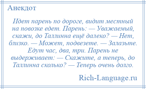 
    Идет парень по дороге, видит местный на повозке едет. Парень: — Уважаемый, скажи, до Таллинна ещё далеко? — Нет, близко. — Может, подвезете. — Залазьте. Едут час, два, три. Парень не выдерживает: — Скажите, а теперь, до Таллинна сколько? — Теперь очень долго.