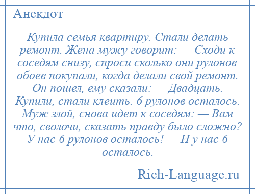 
    Купила семья квартиру. Стали делать ремонт. Жена мужу говорит: — Сходи к соседям снизу, спроси сколько они рулонов обоев покупали, когда делали свой ремонт. Он пошел, ему сказали: — Двадцать. Купили, стали клеить. 6 рулонов осталось. Муж злой, снова идет к соседям: — Вам что, сволочи, сказать правду было сложно? У нас 6 рулонов осталось! — И у нас 6 осталось.