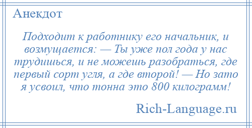 
    Подходит к работнику его начальник, и возмущается: — Ты уже пол года у нас трудишься, и не можешь разобраться, где первый сорт угля, а где второй! — Но зато я усвоил, что тонна это 800 килограмм!