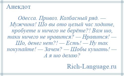 
    Одесса. Привоз. Колбасный ряд. — Мужчина! Шо вы ото целый час ходите, пробуете и ничего не берёте?! Вам шо, таки ничего не нравится? — Нравится! — Шо, денег нет?! — Есть! — Ну так покупайте! — Зачем? — Шобы кушать! — А я шо делаю?