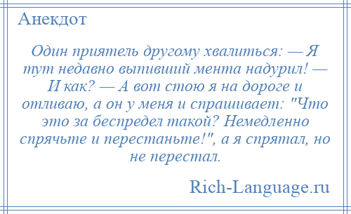 
    Один приятель другому хвалиться: — Я тут недавно выпивший мента надурил! — И как? — А вот стою я на дороге и отливаю, а он у меня и спрашивает: Что это за беспредел такой? Немедленно спрячьте и перестаньте! , а я спрятал, но не перестал.